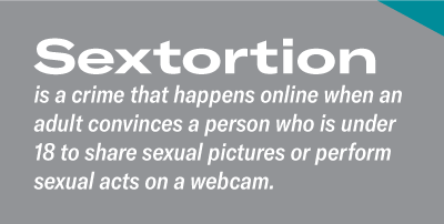 Sextortion is a crime that happens online when an adult convinces a person who is under 18 to share sexual pictures or perform sexual acts on a webcam. 