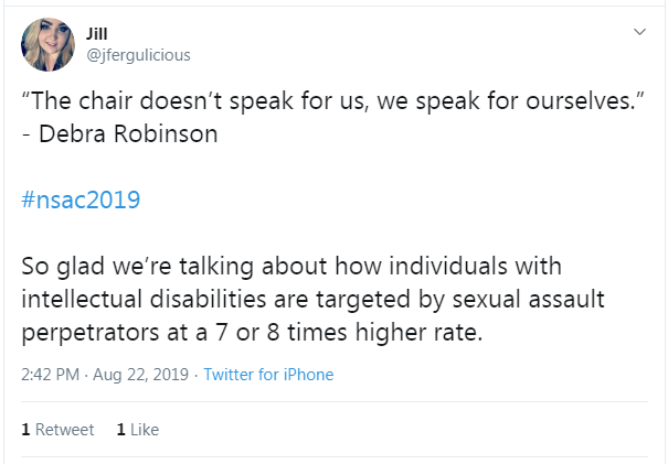 Tweet from Jill: "The char doesn't speak for us, we speak for ourselves." -Debra Robinson #nsac2019 So glad we're talking about how individuals with intellectual disabilities are targeted by sexual assault perpetrators at a 7 or 8 times higher rate."