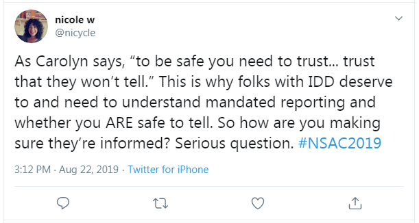 Tweet from Nicole W: "As Carolyn says, 'to be safe you need to trust...trust that they won't tell.' This is why folks with IDD deserve to and need to understand mandated reporting and whether you ARE safe to tell. So how are you making sure they're informed? Serious question. #NSAC2019"