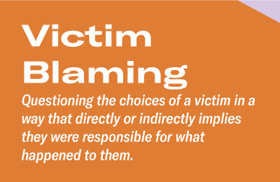 Victim Blaming Questioning the choices of a victim in a way that directly or indirectly implies they were responsible for what happened to them.