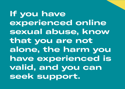 If you have experienced online sexual abuse, know that you are not alone, the harm you have experienced is valid, and you can seek support.