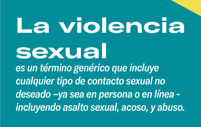 La violencia sexual es un término genérico que incluye cualquier tipo de contacto sexual no deseado –ya sea en persona o en línea- incluyendo asalto sexual, acoso, y abuso. 