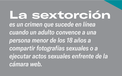 La sextorción es un crimen que sucede en línea cuando un adulto convence a una persona menor de los 18 años a compartir fotografías sexuales o a ejecutar actos sexuales enfrente de la cámara web.