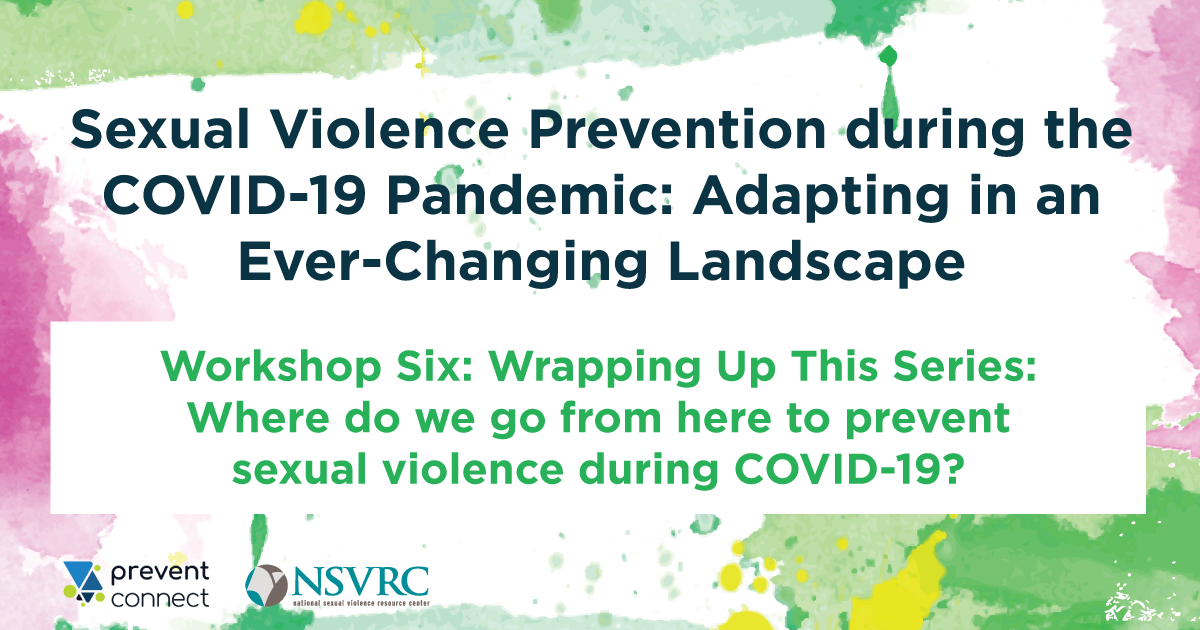 Colorfull box with black text that reads 'Sexual Violence Prevention During COVID-19: Adapting in an Ever-Changing Landscape. 'Workshop 6.  Wrapping Up This Series: Where do we go from here to prevent sexual violence during COVID-19?