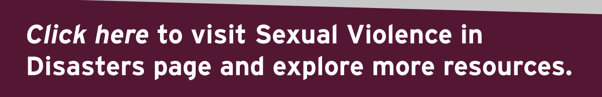 Click here to visit Sexual Violence in Disasters page and explore more resources.