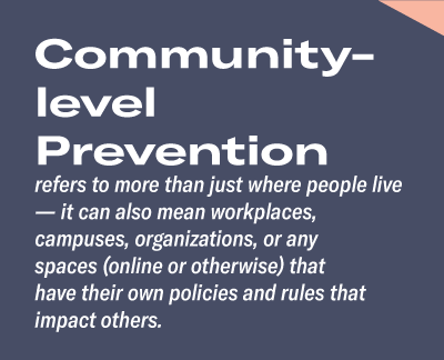 Community- level Preventionrefers to more than just where people live — it can also mean workplaces, campuses, organizations, or any spaces (online or otherwise) that have their own policies and rules that impact others. 