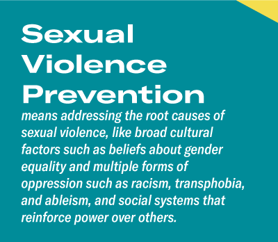 Sexual Violence Preventionmeans addressing the root causes of sexual violence, like broad cultural factors such as beliefs about gender equality and multiple forms of oppression such as racism, transphobia, and ableism, and social systems that reinforce power over others.