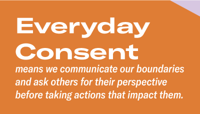 Everyday Consent means we communicate our boundaries and ask others for their perspective before taking actions that impact them.