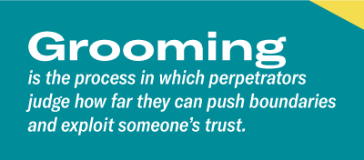 Groomingis the process in which perpetrators judge how far they can push boundaries and exploit someone’s trust. 