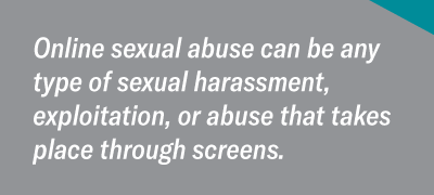 Online sexual abuse can be any type of sexual harassment, exploitation, or abuse that takes place through screens.
