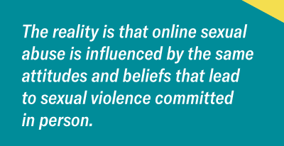 The reality is that online sexual abuse is influenced by the same attitudes and beliefs that leadto sexual violence committed in person. 