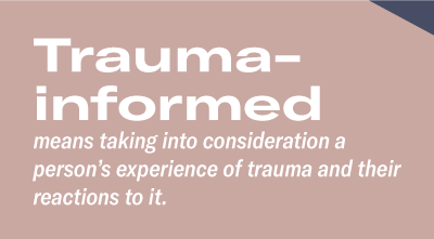 Trauma-informedmeans taking into consideration a person’s experience of trauma and their reactions to it. 