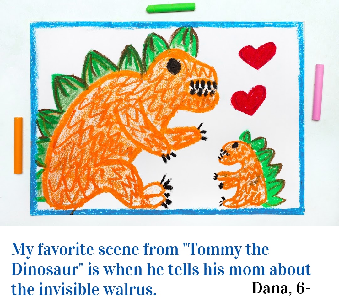 Image shows a drawing of a big dinosaur and a small dinosaur and the words "My favorite scene from 'tommy and the dinosuar" is when Tommy tells his mom about the invisible Walrus" Dana, age 6.