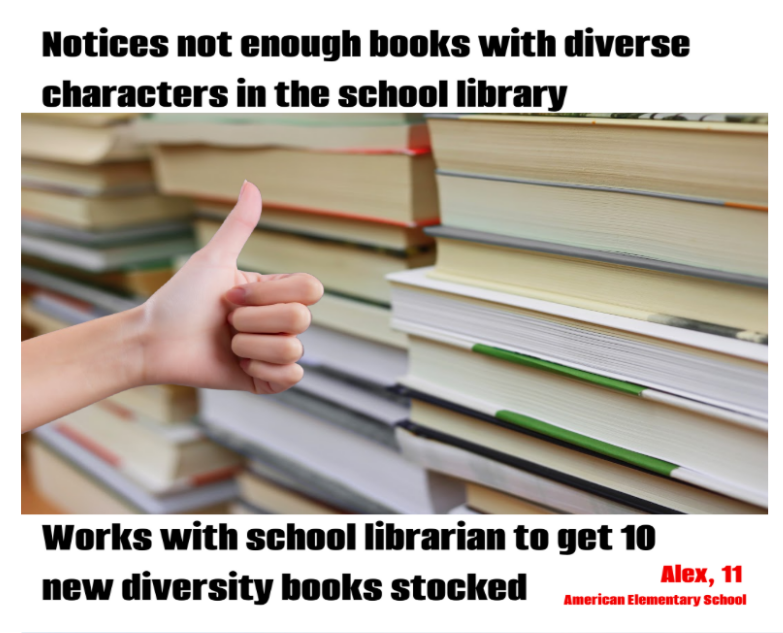 Image shows a picture of a thumbs up in front of a large stack of books, and the words "Notices not enough books with diverse characters in the school library... works with the school librarian to get 10 new diversity books stocked" Alex, 10