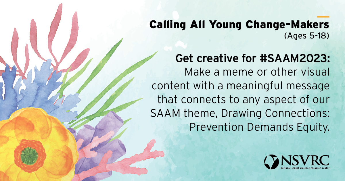 Calling All Young Change-Makers (Ages 5-18) Get creative for #SAAM2023: Make a meme or other visual content with a meaningful message that connects to any aspect of our SAAM theme, Drawing Connections: Prevention Demands Equity. and the NSVRC national sexual violence resource center logo