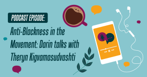 teal background with the words "Anti-Blackness in the Movement: Darin talks with Theryn Kigvamasudvashti" in dark blue to the left. To the right is a cup of coffee, some leaves, and a cell phone with talk bubbles on the screen, connected to head phones.