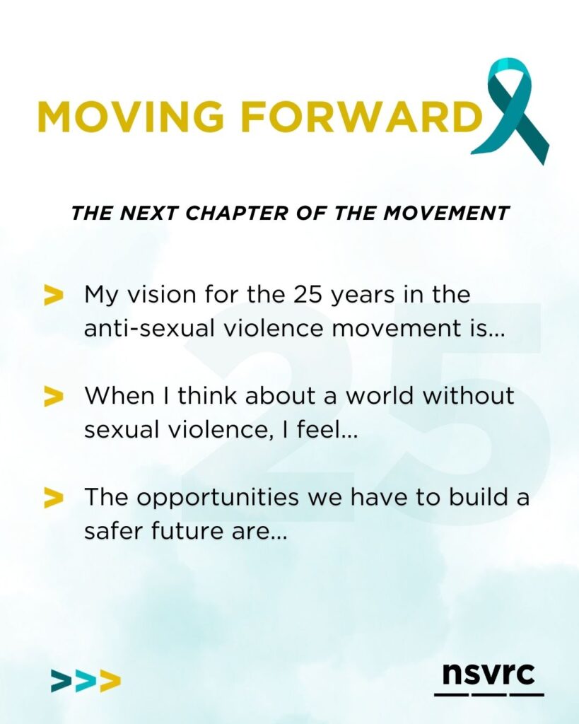 Graphic with the heading “Moving Forward” and a teal awareness ribbon. Subheading reads “The next chapter of the movement.” The graphic includes three reflection prompts: “My vision for the 25 years in the anti-sexual violence movement is…,” “When I think about a world without sexual violence, I feel…,” and “The opportunities we have to build a safer future are….” NSVRC logo appears at the bottom.